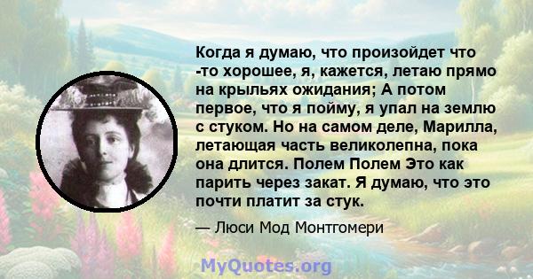 Когда я думаю, что произойдет что -то хорошее, я, кажется, летаю прямо на крыльях ожидания; А потом первое, что я пойму, я упал на землю с стуком. Но на самом деле, Марилла, летающая часть великолепна, пока она длится.