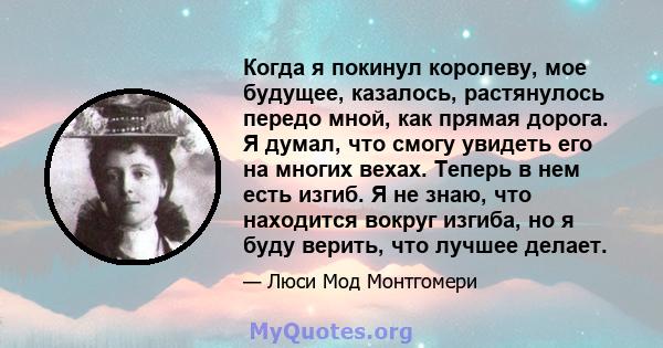 Когда я покинул королеву, мое будущее, казалось, растянулось передо мной, как прямая дорога. Я думал, что смогу увидеть его на многих вехах. Теперь в нем есть изгиб. Я не знаю, что находится вокруг изгиба, но я буду