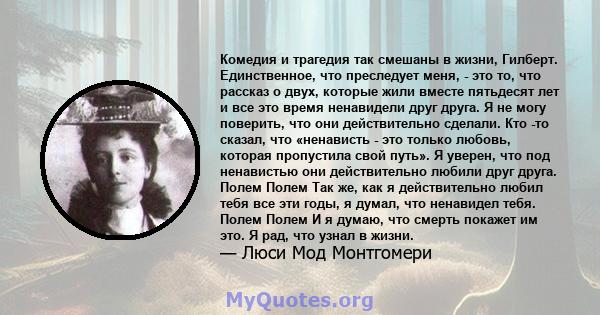 Комедия и трагедия так смешаны в жизни, Гилберт. Единственное, что преследует меня, - это то, что рассказ о двух, которые жили вместе пятьдесят лет и все это время ненавидели друг друга. Я не могу поверить, что они