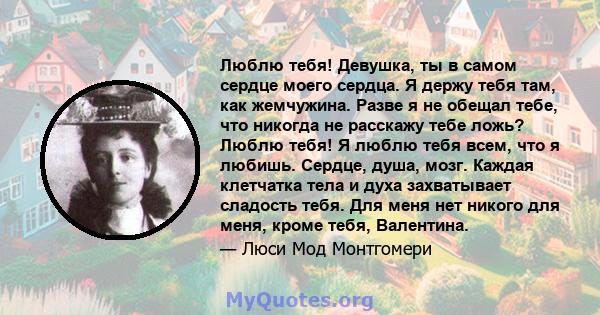 Люблю тебя! Девушка, ты в самом сердце моего сердца. Я держу тебя там, как жемчужина. Разве я не обещал тебе, что никогда не расскажу тебе ложь? Люблю тебя! Я люблю тебя всем, что я любишь. Сердце, душа, мозг. Каждая