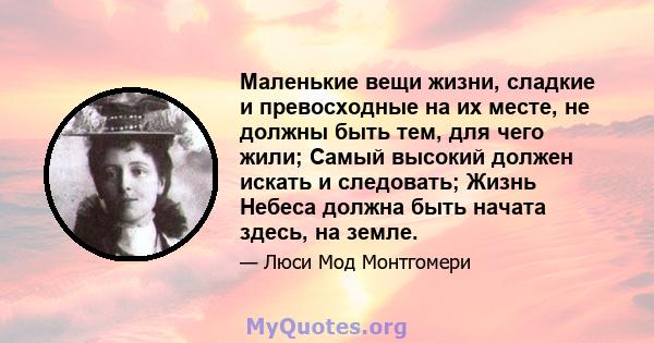 Маленькие вещи жизни, сладкие и превосходные на их месте, не должны быть тем, для чего жили; Самый высокий должен искать и следовать; Жизнь Небеса должна быть начата здесь, на земле.