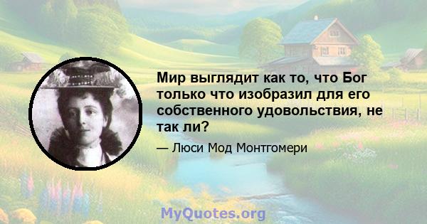 Мир выглядит как то, что Бог только что изобразил для его собственного удовольствия, не так ли?