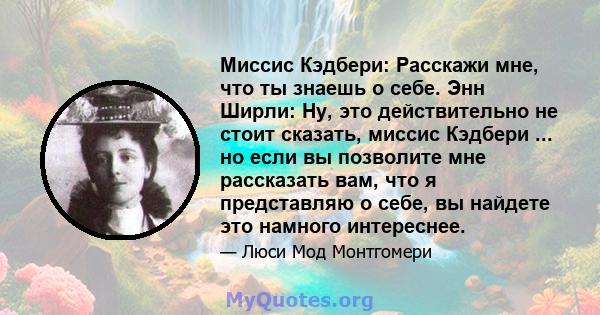 Миссис Кэдбери: Расскажи мне, что ты знаешь о себе. Энн Ширли: Ну, это действительно не стоит сказать, миссис Кэдбери ... но если вы позволите мне рассказать вам, что я представляю о себе, вы найдете это намного