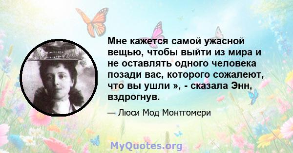 Мне кажется самой ужасной вещью, чтобы выйти из мира и не оставлять одного человека позади вас, которого сожалеют, что вы ушли », - сказала Энн, вздрогнув.