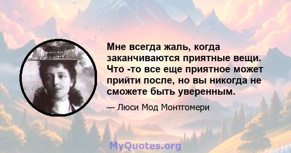 Мне всегда жаль, когда заканчиваются приятные вещи. Что -то все еще приятное может прийти после, но вы никогда не сможете быть уверенным.