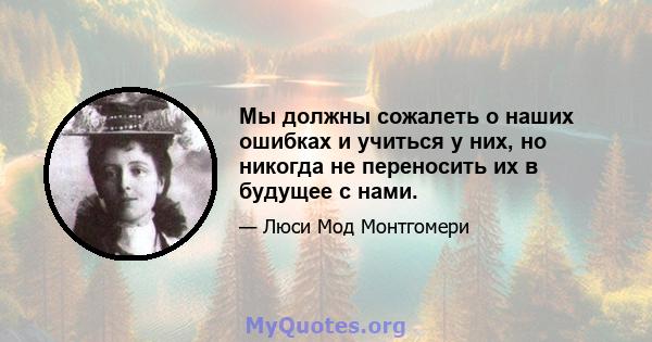 Мы должны сожалеть о наших ошибках и учиться у них, но никогда не переносить их в будущее с нами.