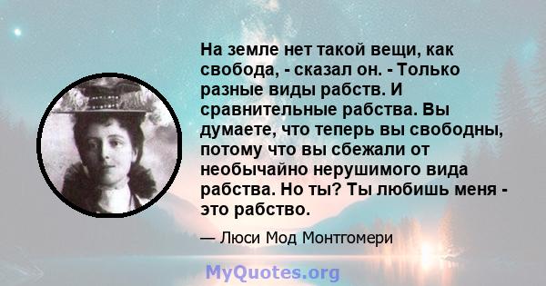 На земле нет такой вещи, как свобода, - сказал он. - Только разные виды рабств. И сравнительные рабства. Вы думаете, что теперь вы свободны, потому что вы сбежали от необычайно нерушимого вида рабства. Но ты? Ты любишь