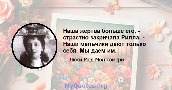 Наша жертва больше его, - страстно закричала Рилла. - Наши мальчики дают только себя. Мы даем им.