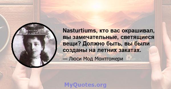 Nasturtiums, кто вас окрашивал, вы замечательные, светящиеся вещи? Должно быть, вы были созданы на летних закатах.