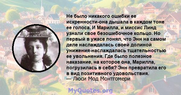 Не было никакого ошибки ее искренности-она дышала в каждом тоне ее голоса. И Марилла, и миссис Линд узнали свое безошибочное кольцо. Но первый в ужасе понял, что Энн на самом деле наслаждалась своей долиной