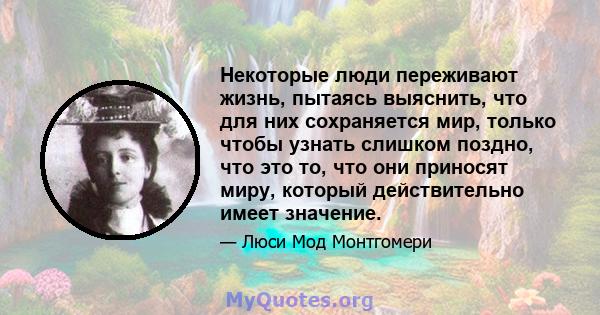 Некоторые люди переживают жизнь, пытаясь выяснить, что для них сохраняется мир, только чтобы узнать слишком поздно, что это то, что они приносят миру, который действительно имеет значение.