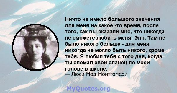 Ничто не имело большого значения для меня на какое -то время, после того, как вы сказали мне, что никогда не сможете любить меня, Энн. Там не было никого больше - для меня никогда не могло быть никого, кроме тебя. Я