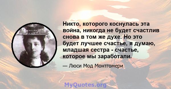 Никто, которого коснулась эта война, никогда не будет счастлив снова в том же духе. Но это будет лучшее счастье, я думаю, младшая сестра - счастье, которое мы заработали.