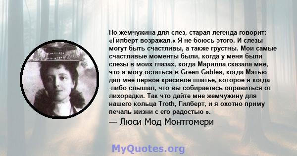 Но жемчужина для слез, старая легенда говорит: «Гилберт возражал.« Я не боюсь этого. И слезы могут быть счастливы, а также грустны. Мои самые счастливые моменты были, когда у меня были слезы в моих глазах, когда Марилла 