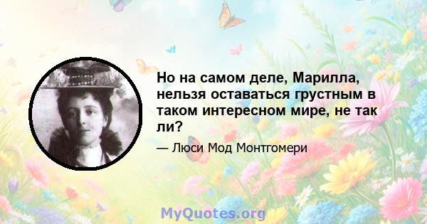 Но на самом деле, Марилла, нельзя оставаться грустным в таком интересном мире, не так ли?