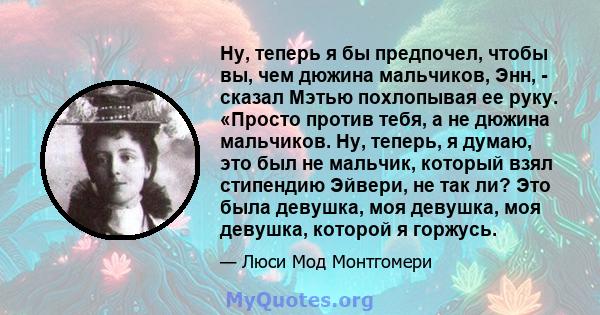 Ну, теперь я бы предпочел, чтобы вы, чем дюжина мальчиков, Энн, - сказал Мэтью похлопывая ее руку. «Просто против тебя, а не дюжина мальчиков. Ну, теперь, я думаю, это был не мальчик, который взял стипендию Эйвери, не