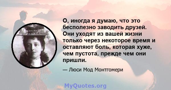 О, иногда я думаю, что это бесполезно заводить друзей. Они уходят из вашей жизни только через некоторое время и оставляют боль, которая хуже, чем пустота, прежде чем они пришли.