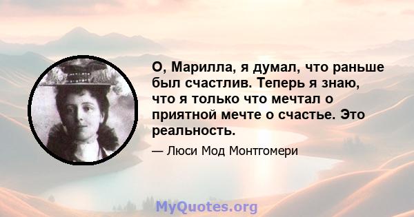 О, Марилла, я думал, что раньше был счастлив. Теперь я знаю, что я только что мечтал о приятной мечте о счастье. Это реальность.