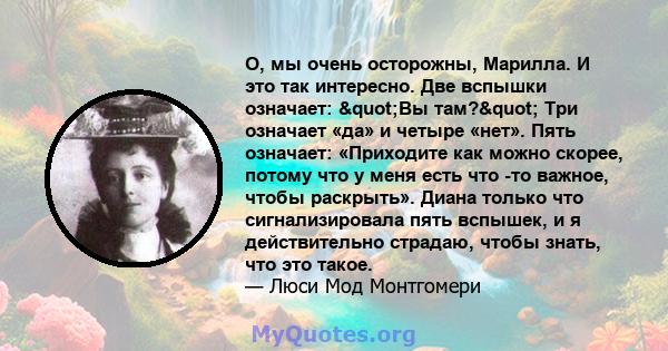 О, мы очень осторожны, Марилла. И это так интересно. Две вспышки означает: "Вы там?" Три означает «да» и четыре «нет». Пять означает: «Приходите как можно скорее, потому что у меня есть что -то важное, чтобы