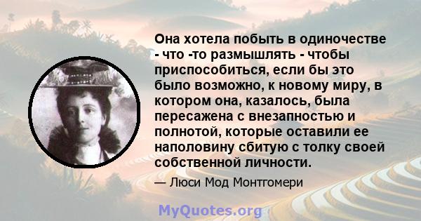 Она хотела побыть в одиночестве - что -то размышлять - чтобы приспособиться, если бы это было возможно, к новому миру, в котором она, казалось, была пересажена с внезапностью и полнотой, которые оставили ее наполовину