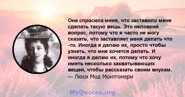 Она спросила меня, что заставило меня сделать такую ​​вещь. Это неловкий вопрос, потому что я часто не могу сказать, что заставляет меня делать что -то. Иногда я делаю их, просто чтобы узнать, что мне хочется делать. И