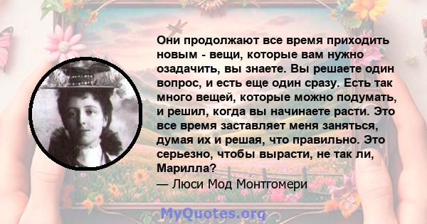 Они продолжают все время приходить новым - вещи, которые вам нужно озадачить, вы знаете. Вы решаете один вопрос, и есть еще один сразу. Есть так много вещей, которые можно подумать, и решил, когда вы начинаете расти.