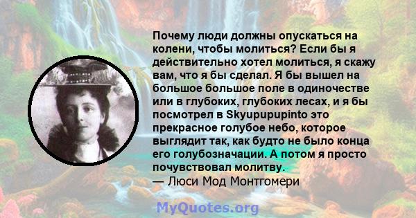 Почему люди должны опускаться на колени, чтобы молиться? Если бы я действительно хотел молиться, я скажу вам, что я бы сделал. Я бы вышел на большое большое поле в одиночестве или в глубоких, глубоких лесах, и я бы