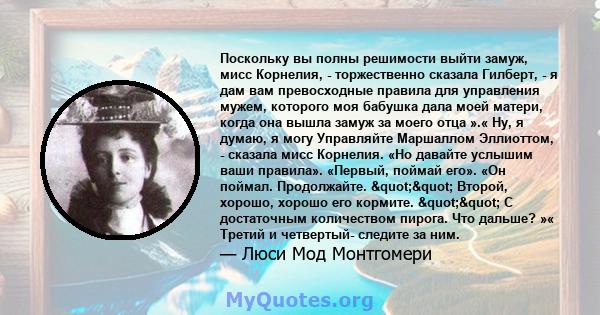 Поскольку вы полны решимости выйти замуж, мисс Корнелия, - торжественно сказала Гилберт, - я дам вам превосходные правила для управления мужем, которого моя бабушка дала моей матери, когда она вышла замуж за моего отца