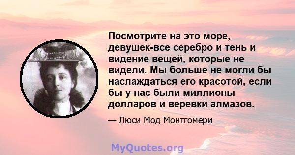 Посмотрите на это море, девушек-все серебро и тень и видение вещей, которые не видели. Мы больше не могли бы наслаждаться его красотой, если бы у нас были миллионы долларов и веревки алмазов.