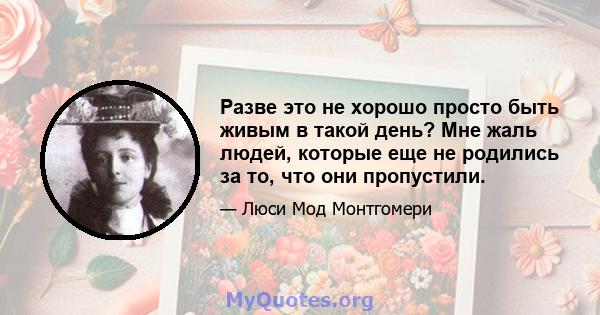 Разве это не хорошо просто быть живым в такой день? Мне жаль людей, которые еще не родились за то, что они пропустили.