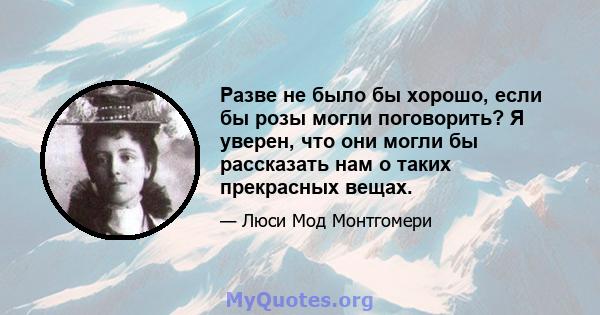 Разве не было бы хорошо, если бы розы могли поговорить? Я уверен, что они могли бы рассказать нам о таких прекрасных вещах.