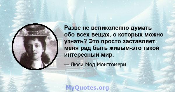 Разве не великолепно думать обо всех вещах, о которых можно узнать? Это просто заставляет меня рад быть живым-это такой интересный мир.