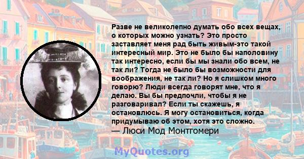 Разве не великолепно думать обо всех вещах, о которых можно узнать? Это просто заставляет меня рад быть живым-это такой интересный мир. Это не было бы наполовину так интересно, если бы мы знали обо всем, не так ли?