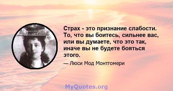 Страх - это признание слабости. То, что вы боитесь, сильнее вас, или вы думаете, что это так, иначе вы не будете бояться этого.