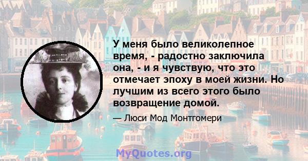 У меня было великолепное время, - радостно заключила она, - и я чувствую, что это отмечает эпоху в моей жизни. Но лучшим из всего этого было возвращение домой.