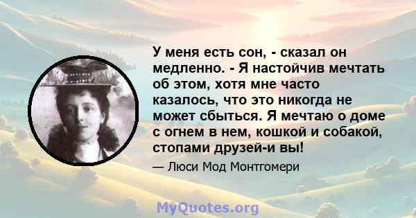 У меня есть сон, - сказал он медленно. - Я настойчив мечтать об этом, хотя мне часто казалось, что это никогда не может сбыться. Я мечтаю о доме с огнем в нем, кошкой и собакой, стопами друзей-и вы!