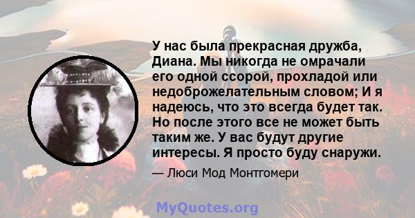 У нас была прекрасная дружба, Диана. Мы никогда не омрачали его одной ссорой, прохладой или недоброжелательным словом; И я надеюсь, что это всегда будет так. Но после этого все не может быть таким же. У вас будут другие 