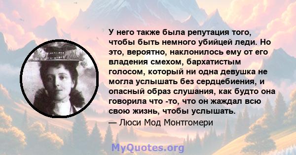 У него также была репутация того, чтобы быть немного убийцей леди. Но это, вероятно, наклонилось ему от его владения смехом, бархатистым голосом, который ни одна девушка не могла услышать без сердцебиения, и опасный