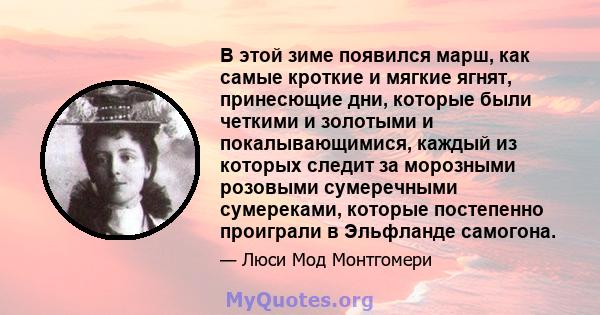 В этой зиме появился марш, как самые кроткие и мягкие ягнят, принесющие дни, которые были четкими и золотыми и покалывающимися, каждый из которых следит за морозными розовыми сумеречными сумереками, которые постепенно