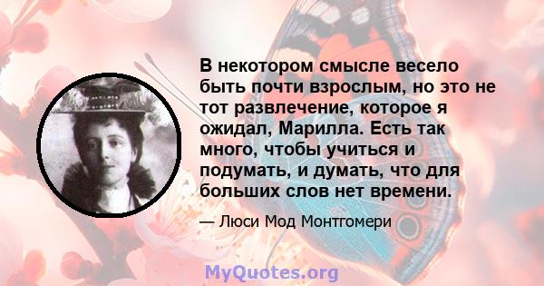 В некотором смысле весело быть почти взрослым, но это не тот развлечение, которое я ожидал, Марилла. Есть так много, чтобы учиться и подумать, и думать, что для больших слов нет времени.