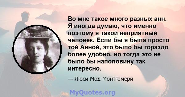 Во мне такое много разных анн. Я иногда думаю, что именно поэтому я такой неприятный человек. Если бы я была просто той Анной, это было бы гораздо более удобно, но тогда это не было бы наполовину так интересно.