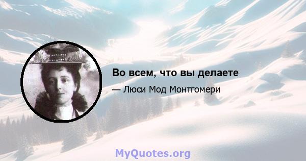 Во всем, что вы делаете