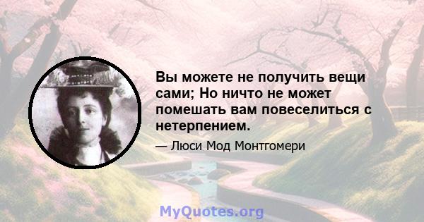 Вы можете не получить вещи сами; Но ничто не может помешать вам повеселиться с нетерпением.