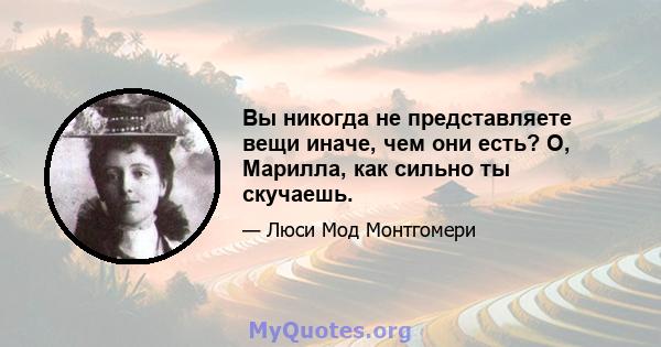 Вы никогда не представляете вещи иначе, чем они есть? О, Марилла, как сильно ты скучаешь.