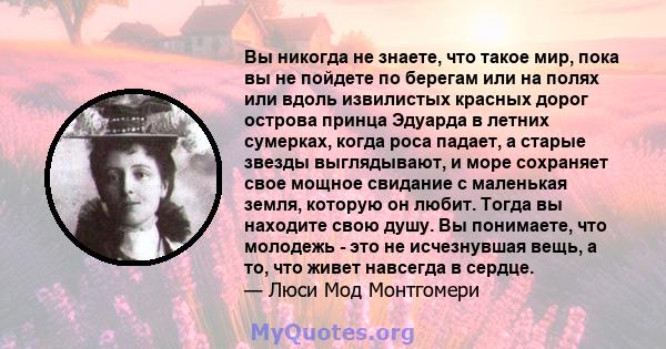 Вы никогда не знаете, что такое мир, пока вы не пойдете по берегам или на полях или вдоль извилистых красных дорог острова принца Эдуарда в летних сумерках, когда роса падает, а старые звезды выглядывают, и море