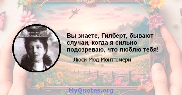 Вы знаете, Гилберт, бывают случаи, когда я сильно подозреваю, что люблю тебя!