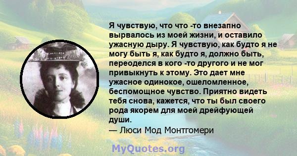 Я чувствую, что что -то внезапно вырвалось из моей жизни, и оставило ужасную дыру. Я чувствую, как будто я не могу быть я, как будто я, должно быть, переоделся в кого -то другого и не мог привыкнуть к этому. Это дает