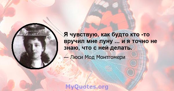 Я чувствую, как будто кто -то вручил мне луну ... и я точно не знаю, что с ней делать.