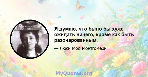 Я думаю, что было бы хуже ожидать ничего, кроме как быть разочарованным.