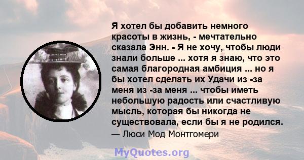 Я хотел бы добавить немного красоты в жизнь, - мечтательно сказала Энн. - Я не хочу, чтобы люди знали больше ... хотя я знаю, что это самая благородная амбиция ... но я бы хотел сделать их Удачи из -за меня из -за меня